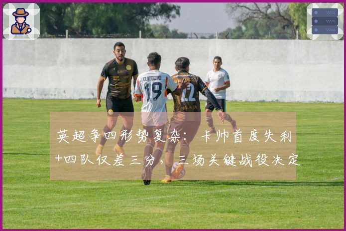 英超争四形势复杂：卡帅首度失利+四队仅差三分，三场关键战役决定曼联未来