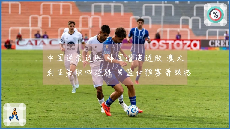 中国逆袭连胜 韩国遭遇连败 澳大利亚豪取四连胜 男篮世预赛晋级格局揭晓
