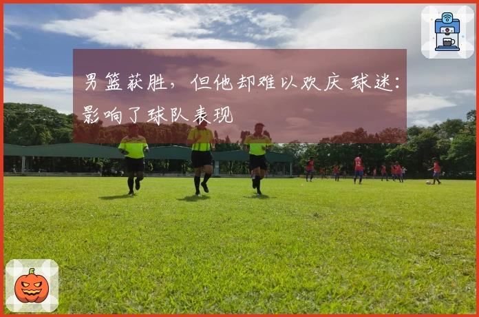 男篮获胜，但他却难以欢庆 球迷：影响了球队表现