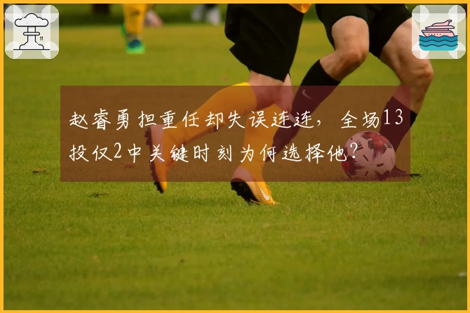 赵睿勇担重任却失误连连，全场13投仅2中关键时刻为何选择他？
