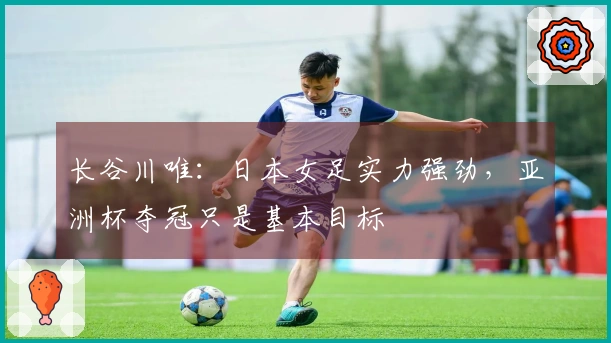 长谷川唯：日本女足实力强劲，亚洲杯夺冠只是基本目标