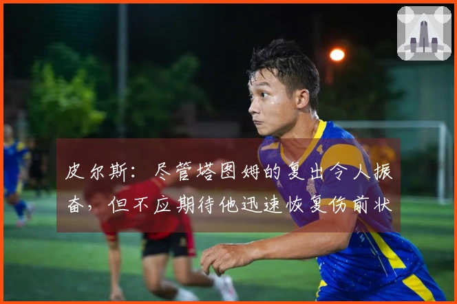 皮尔斯：尽管塔图姆的复出令人振奋，但不应期待他迅速恢复伤前状态