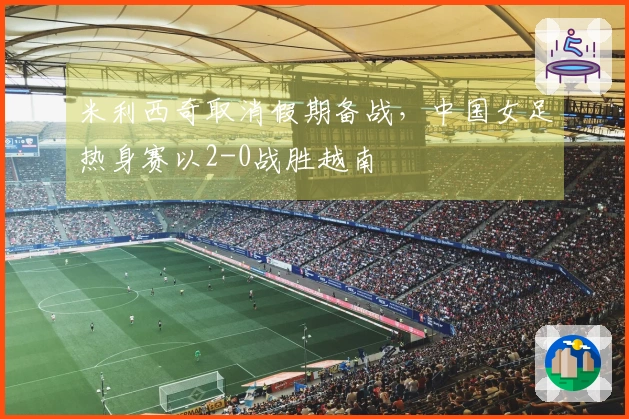 米利西奇取消假期备战，中国女足热身赛以2-0战胜越南