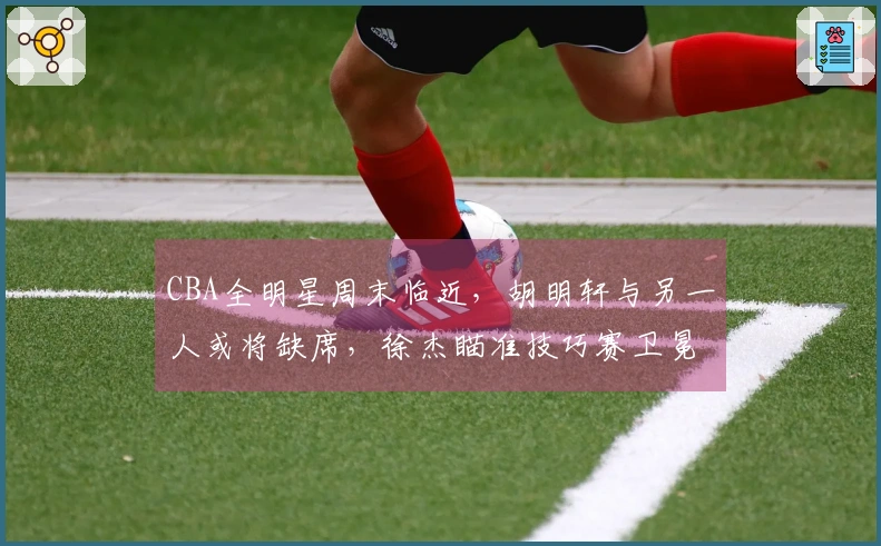 CBA全明星周末临近，胡明轩与另一人或将缺席，徐杰瞄准技巧赛卫冕