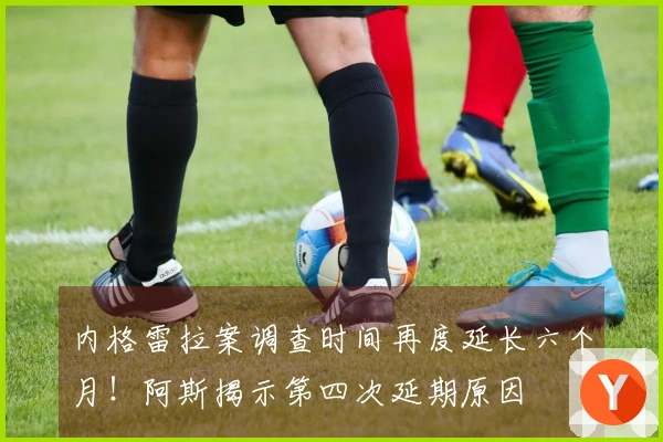 内格雷拉案调查时间再度延长六个月！阿斯揭示第四次延期原因