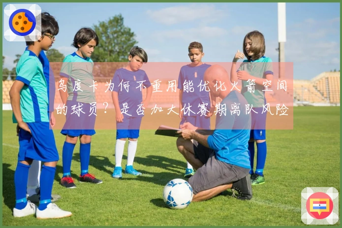 乌度卡为何不重用能优化火箭空间的球员？是否加大休赛期离队风险