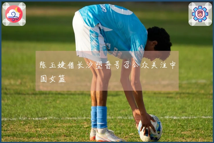 陈玉婕借长沙塑普号召公众关注中国女篮