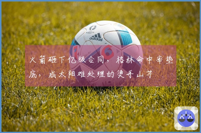 火箭砸下亿级合同，格林命中率垫底，成太阳难处理的烫手山芋