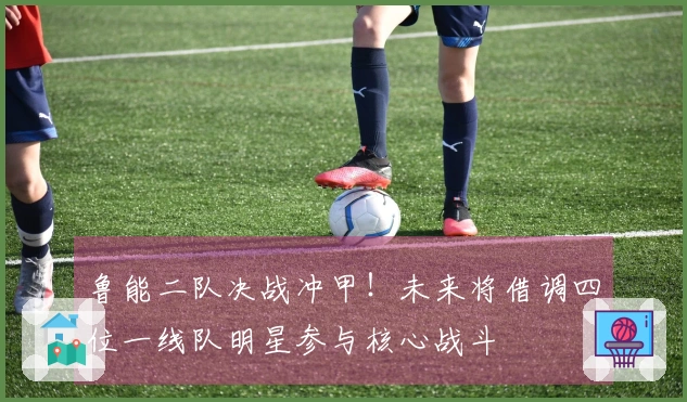 鲁能二队决战冲甲！未来将借调四位一线队明星参与核心战斗