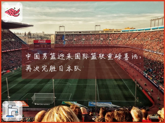 中国男篮迎来国际篮联重磅喜讯，再次完胜日本队