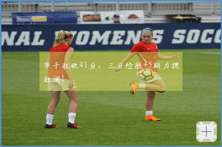 华子狂砍41分，三分险胜+5断力挽狂澜！