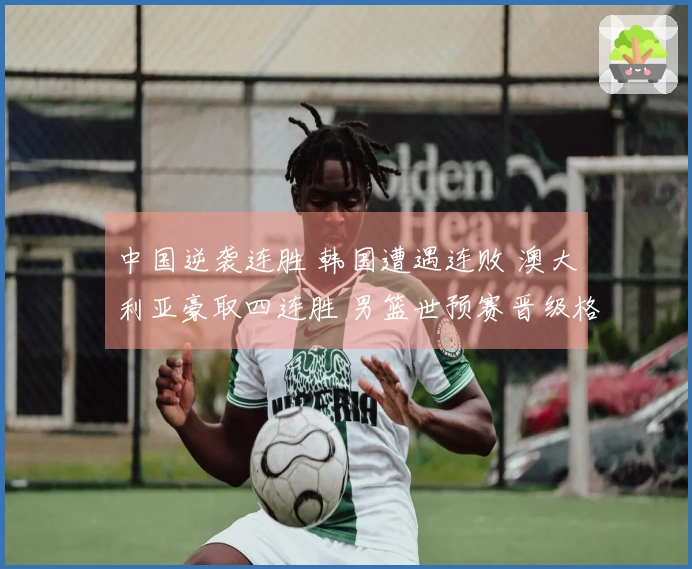 中国逆袭连胜 韩国遭遇连败 澳大利亚豪取四连胜 男篮世预赛晋级格局揭晓