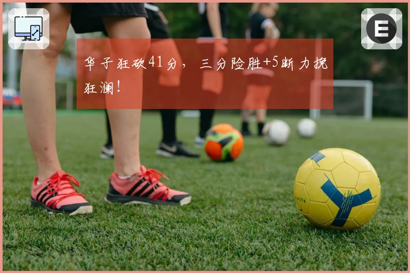 华子狂砍41分，三分险胜+5断力挽狂澜！