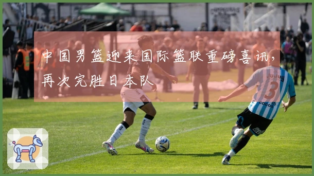 中国男篮迎来国际篮联重磅喜讯，再次完胜日本队