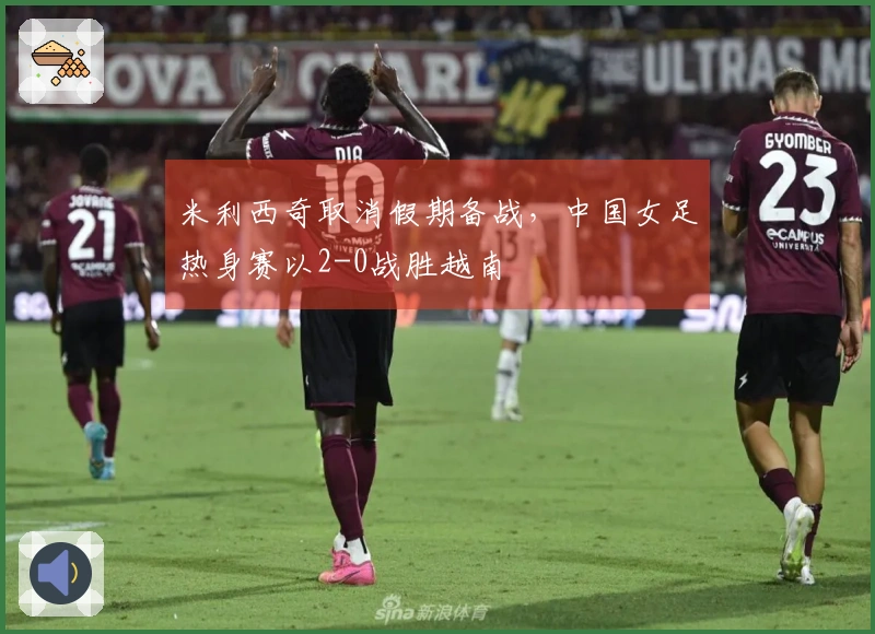 米利西奇取消假期备战，中国女足热身赛以2-0战胜越南
